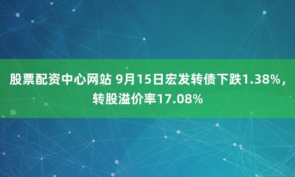 股票配资中心网站 9月15日宏发转债下跌1.38%，转股溢价率17.08%