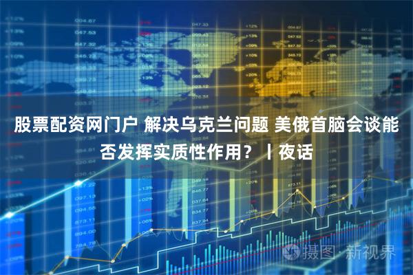 股票配资网门户 解决乌克兰问题 美俄首脑会谈能否发挥实质性作用？丨夜话