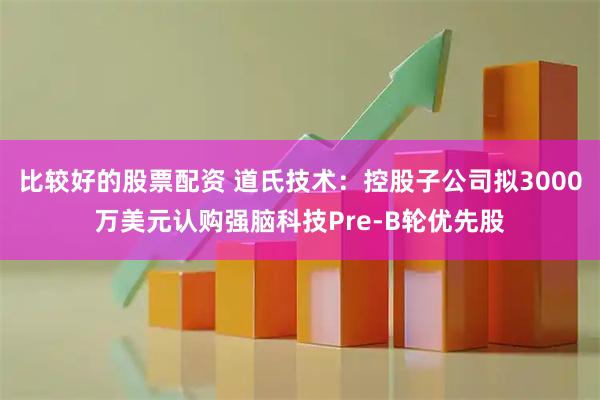 比较好的股票配资 道氏技术：控股子公司拟3000万美元认购强脑科技Pre-B轮优先股