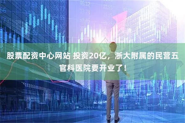 股票配资中心网站 投资20亿，浙大附属的民营五官科医院要开业了！