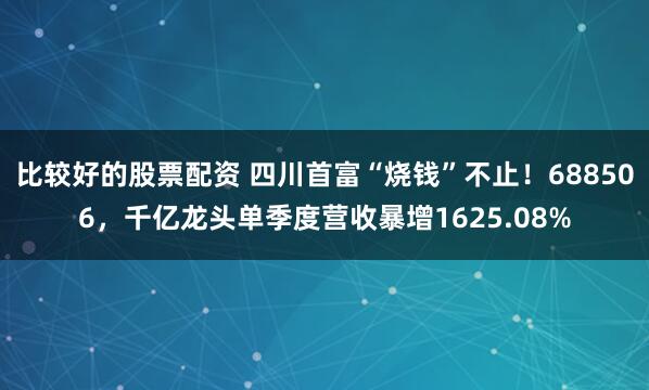 比较好的股票配资 四川首富“烧钱”不止！688506，千亿龙头单季度营收暴增1625.08%