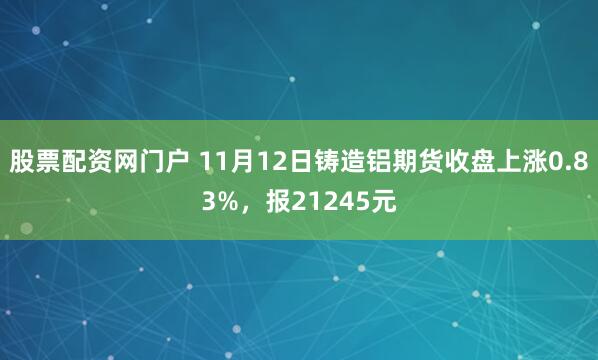 股票配资网门户 11月12日铸造铝期货收盘上涨0.83%，报21245元