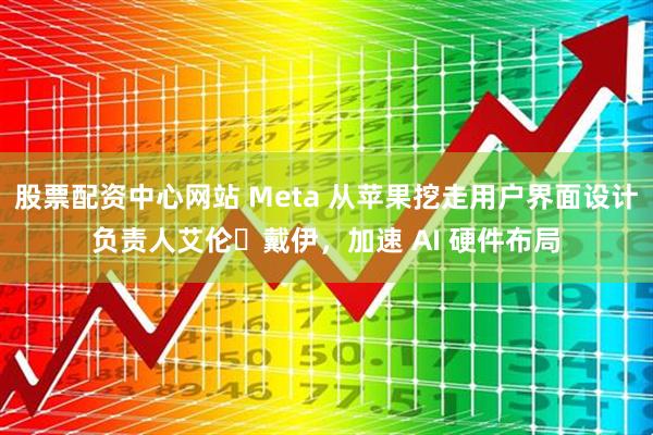 股票配资中心网站 Meta 从苹果挖走用户界面设计负责人艾伦・戴伊，加速 AI 硬件布局