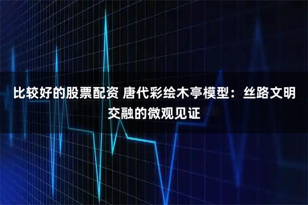 比较好的股票配资 唐代彩绘木亭模型：丝路文明交融的微观见证