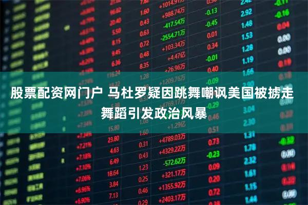 股票配资网门户 马杜罗疑因跳舞嘲讽美国被掳走 舞蹈引发政治风暴